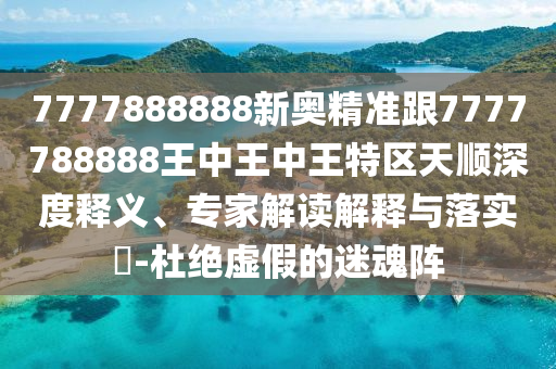 7777888888新奧精準跟7777788888王中王中王特區(qū)天順深度釋義、專家解讀解釋與落實?-杜絕虛假的迷魂陣